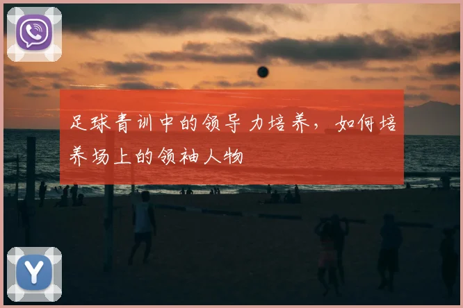 足球青训中的领导力培养,如何培养场上的领袖人物