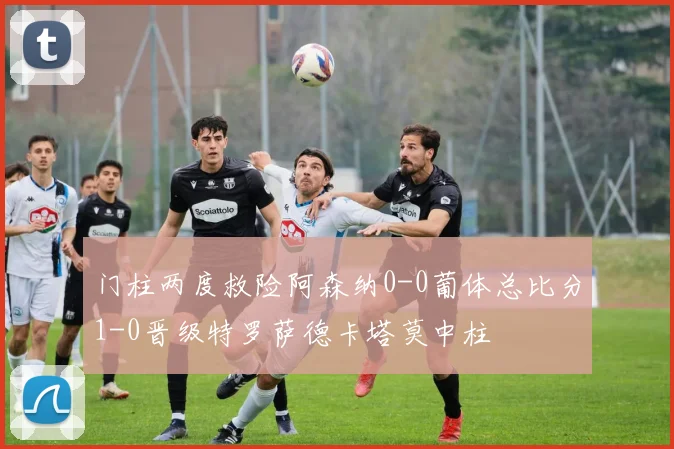 门柱两度救险阿森纳0-0葡体总比分1-0晋级特罗萨德卡塔莫中柱