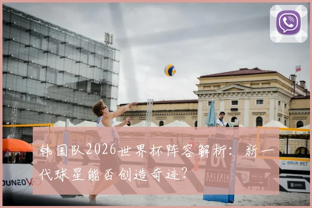 韩国队2026世界杯阵容解析:新一代球星能否创造奇迹?